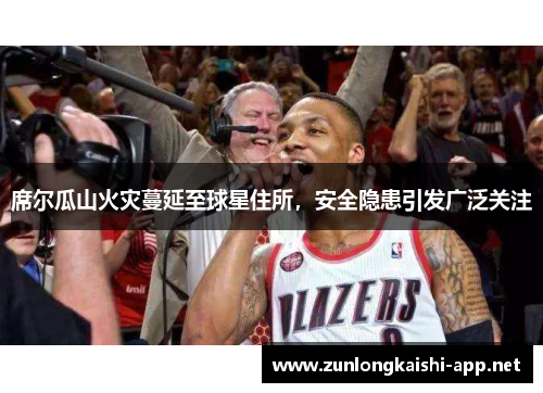席尔瓜山火灾蔓延至球星住所，安全隐患引发广泛关注